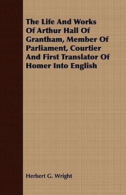 The Life and Works of Arthur Hall of Grantham, Member of Parliament, Courtier and First Translator of Homer Into English by Herbert G. Wright