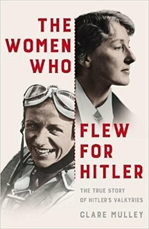 The Women Who Flew for Hitler: A True Story of Soaring Ambition and Searing Rivalry by Clare Mulley