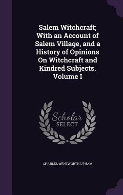 Salem Witchcraft; With an Account of Salem Village, and a History of Opinions on Witchcraft and Kindred Subjects. Volume I by Charles Wentworth Upham