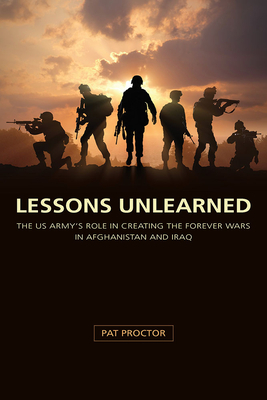 Lessons Unlearned: The U.S. Army's Role in Creating the Forever Wars in Afghanistan and Iraq by Pat Proctor