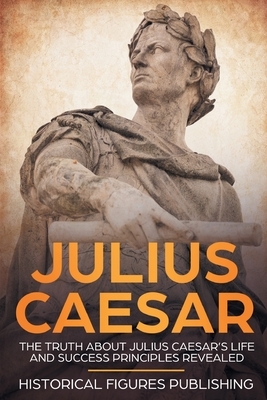 Julius Caesar: The Truth about Julius Caesar's Life and Success Principles Revealed by Publishing Historical Figures