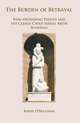 The Burden of Betrayal: Non-Offending Priests and the Clergy Child Sexual Abuse Scandals by Barry O'Sullivan