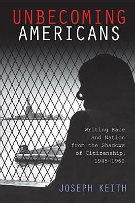 Unbecoming Americans: Writing Race and Nation from the Shadows of Citizenship, 1945-1960 by Joseph Keith