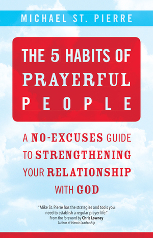 The 5 Habits of Prayerful People: A No-Excuses Guide to Strengthening Your Relationship with God by Michael St. Pierre, Chris Lowney