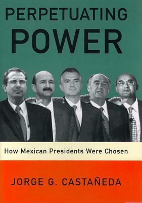 Perpetuating Power: How Mexican Presidents Were Chosen by Jorge G. Castaneda