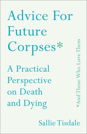 Advice for Future Corpses (and Those Who Love Them): a Practical Perspective on Death and Dying by Sallie Tisdale