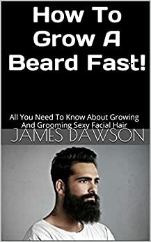 How To Grow A Beard Fast!: All You Need To Know About Growing And Grooming Sexy Facial Hair by James Dawson