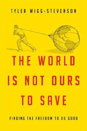 The World Is Not Ours to Save: Finding the Freedom to Do Good by Tyler Wigg-Stevenson