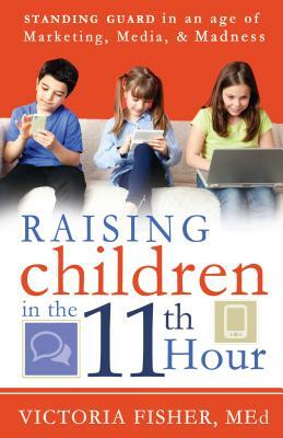 Raising Children in the 11th Hour: Standing Guard in an Age of Marketing, Media & Madness by Victoria Fisher