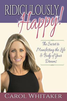 Ridiculously Happy!: The Secret to Manifesting the Life & Body of Your Dreams by Carol Whitaker