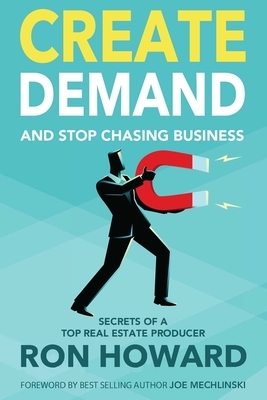 Create Demand and Stop Chasing Business: Secrets From a Top Real Estate Producer by Ron Howard