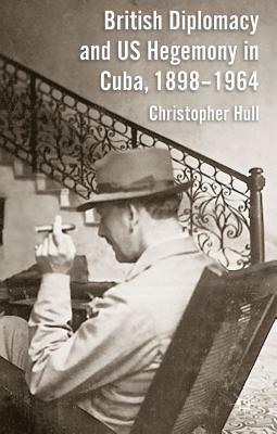 British Diplomacy and Us Hegemony in Cuba, 1898-1964 by Christopher Hull