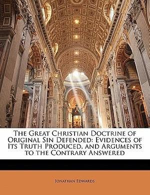 The Great Christian Doctrine of Original Sin Defended: Evidences of Its Truth Produced, and Arguments to the Contrary Answered by Jonathan Edwards, Jonathan Edwards