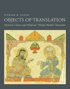 Objects of Translation: Material Culture and Medieval Hindu-Muslim Encounter by Finbarr B. Flood