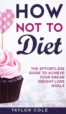 How Not to Diet: The Effortless Guide to Achieve Your Dream Weight Loss Goals by Taylor Cole