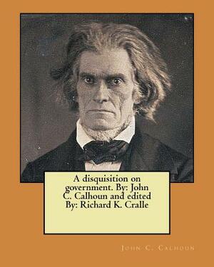 A disquisition on government. By: John C. Calhoun and edited By: Richard K. Cralle by John C. Calhoun