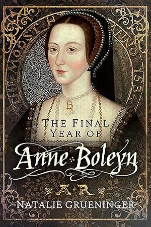 The Final Year of Anne Boleyn by Natalie Grueninger