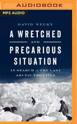 A Wretched and Precarious Situation: In Search of the Last Arctic Frontier by David Welky