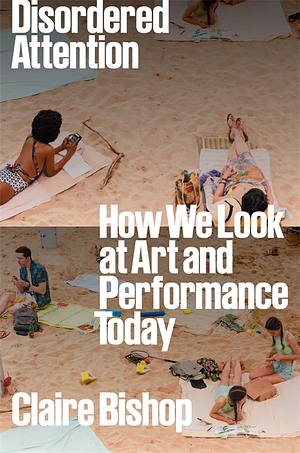 Disordered Attention: How We Look at Art and Performance Today by Claire Bishop