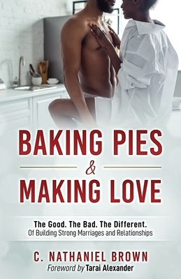 Baking Pies and Making Love: The Good. The Bad. The Different. Of Building Strong Marriages and Relationships by C. Nathaniel Brown