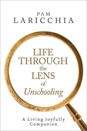 Life through the Lens of Unschooling: A Living Joyfully Companion by Pam Laricchia