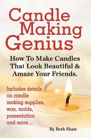 Candle Making Genius: How To Make Candles That Look Beautiful & Amaze Your Friends by Beth Shaw