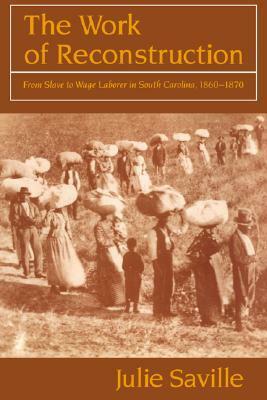 The Work of Reconstruction: From Slave to Wage Laborer in South Carolina 1860 1870 by Julie Saville