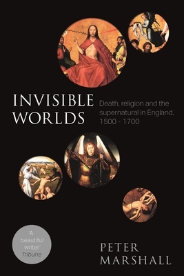 Invisible Worlds: Death, Religion And The Supernatural In England, 1500-1700 by Peter Marshall