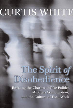 The Spirit of Disobedience: Resisting the Charms of Fake Politics, Mindless Consumption, and the Culture of Total Work by Curtis White