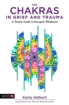 The Chakras in Grief and Trauma: A Tantric Guide to Energetic Wholeness by Karla Helbert