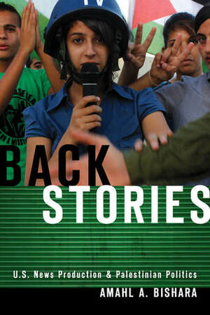 Back Stories: U.S. News Production and Palestinian Politics by Amahl Bishara