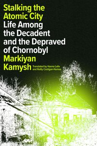 Stalking the Atomic City: Life Among the Decadent and the Depraved of Chornobyl by Markiyan Kamysh