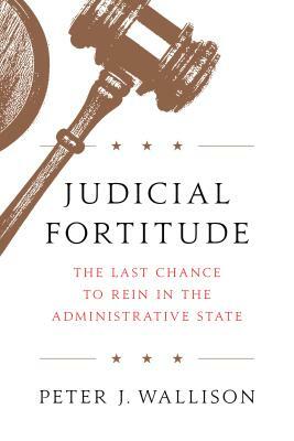 Judicial Fortitude: The Last Chance to Rein in the Administrative State by Peter J. Wallison