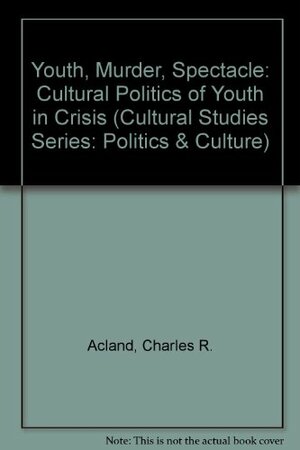 Youth, Murder, Spectacle: The Cultural Politics Of Youth In Crisis by Charles R. Acland