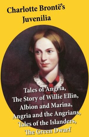 Charlotte Brontë's Juvenilia: Tales of Angria (Mina Laury, Stancliffe's Hotel), The Story of Willie Ellin, Albion and Marina, Angria and the Angrians, Tales of the Islanders, The Green Dwarf by Charlotte Brontë