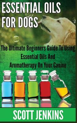 Essential Oils for Dogs: The Ultimate Beginners Guide To Using Essential Oils And Aromatherapy On Your Canine by Scott Jenkins