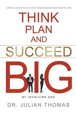 Think, Plan, and Succeed B.I.G. (By Involving God): Simple Ways to Achieve Uncommon Success in Life by Julian Thomas