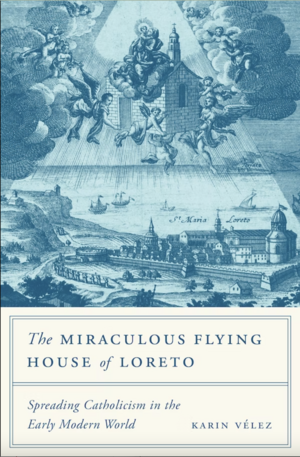 The Miraculous Flying House of Loreto: Spreading Catholicism in the Early Modern World by Karin Vélez