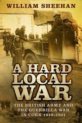 A Hard Local War: The British Army and the Guerrilla War in Cork 1919-1921 by William Sheehan