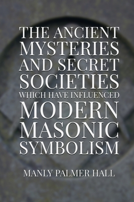 The Ancient Mysteries and Secret Societies Which Have Influenced Modern Masonic Symbolism by Manly Palmer Hall