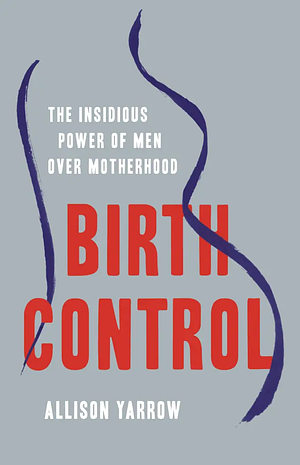 Birth Control: The Insidious Power of Men Over Motherhood by Allison Yarrow