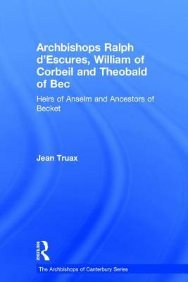 Archbishops Ralph d'Escures, William of Corbeil and Theobald of Bec: Heirs of Anselm and Ancestors of Becket by Jean Truax