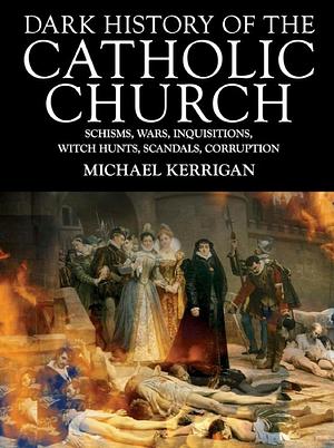 Dark History of the Catholic Church: Schisms, Wars, Inquisitions, Witch Hunts, Scandals, Corruption by Michael Kerrigan