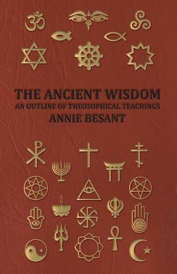 The Ancient Wisdom - An Outline of Theosophical Teachings by Annie Wood Besant, Annie Besant