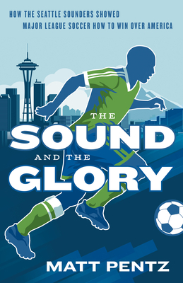 The Sound and the Glory: How the Seattle Sounders Showed Major League Soccer How to Win Over America by Matt Pentz