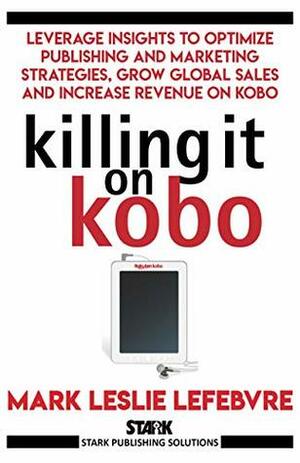 Killing It On Kobo: Leverage Insights to Optimize Publishing and Marketing Strategies, Grow Your Global Sales and Increase Revenue on Kobo by Mark Leslie Lefebvre