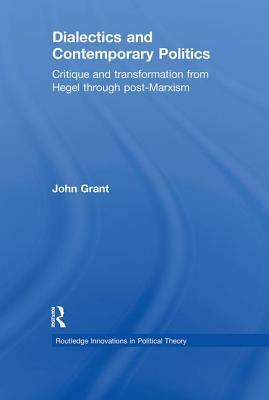 Dialectics and Contemporary Politics: Critique and Transformation from Hegel Through Post-Marxism by John Grant