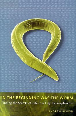 In the Beginning Was the Worm: Finding the Secrets of Life in a Tiny Hermaphrodite by Andrew Brown