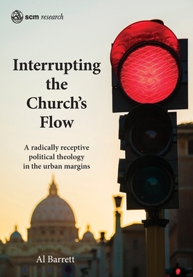 Interrupting the Church's Flow: A radically receptive political theology in the urban margins by Al Barrett