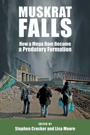 Muskrat Falls: How a Mega Dam Became a Predatory Formation by Lisa Moore, Stephen Crocker